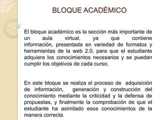 BLOQUE ACADÉMICOEl bloque académico es la sección más importante de un aula virtual, ya que contiene información, presentada en variedad de formatos y herramientas de la web 2.0, para que el estudiante adquiera los conocimientos necesarios y se puedan cumplir los objetivos de cada curso.En este bloque se realiza el proceso de  adquisición de información,  generación y construcción del conocimiento mediante la criticidad y la defensa de propuestas, y finalmente la comprobación de que el estudiante ha asimilado esos conocimientos de la manera correcta.  