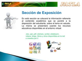 Sección de ExposiciónEn está sección se colocará la información referente al contenido académico que se pondrá a la disposición del estudiante, sobre el tema en estudio.  La misma se presentará usando los recursos educativos disponibles en el entorno virtual:.doc, ppt, pdf, slishare, scribd, slideboom, videos, blogs, libros y otros disponibles en la red o creados por ti