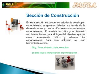 Sección de ConstrucciónEn esta sección es donde los estudiante construyen conocimiento, se generan debates y a través de la deconstrucción y construcción, se construyen nuevos conocimientos.  El análisis, la critica y la discusión son herramientas para el logro del objetivo, que es crear pensamiento crítico y afianzar los conocimientos. Para esta actividad se usan herramientas como:Blog,  foros, síntesis, chats, consultasEn esta fase la interacción es el principal actor 