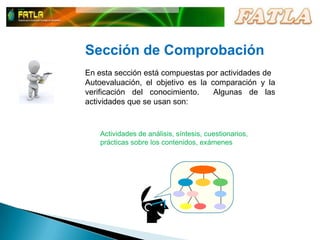 Sección de ComprobaciónEn esta sección está compuestas por actividades deAutoevaluación, el objetivo es la comparación y la verificación del conocimiento.  Algunas de las actividades que se usan son: Actividades de análisis, síntesis, cuestionarios, prácticas sobre los contenidos, exámenes 
