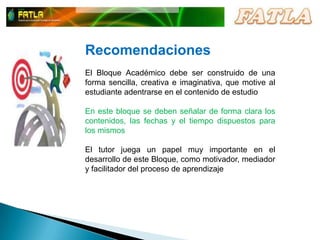 RecomendacionesEl Bloque Académico debe ser construido de una forma sencilla, creativa e imaginativa, que motive al estudiante adentrarse en el contenido de estudioEn este bloque se deben señalar de forma clara los contenidos, las fechas y el tiempo dispuestos para  los mismosEl tutor juega un papel muy importante en el desarrollo de este Bloque, como motivador, mediador y facilitador del proceso de aprendizaje