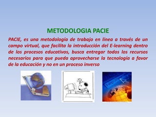 METODOLOGIA PACIEPACIE, es una metodología de trabajo en línea a través de un campo virtual, que facilita la introducción del E-learning dentro de los procesos educativos, busca entregar todos los recursos necesarios para que pueda aprovecharse la tecnología a favor de la educación y no en un proceso inverso