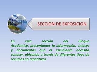 SECCION DE EXPOSICIONEn esta sección del Bloque Académico, presentamos la información, enlaces y documentos que el estudiante necesita conocer, ubicando a través de diferentes tipos de recursos no repetitivos