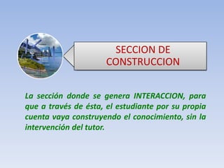 SECCION DE CONSTRUCCIONLa sección donde se genera INTERACCION, para que a través de ésta, el estudiante por su propia cuenta vaya construyendo el conocimiento, sin la intervención del tutor.