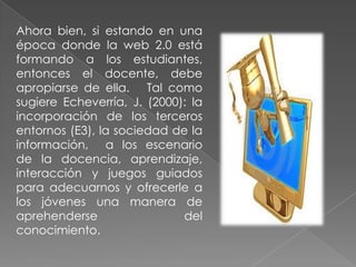 Ahora bien, si estando en una época donde la web 2.0 está formando a los estudiantes, entonces el docente, debe apropiarse de ella.   Tal como sugiere Echeverría, J. (2000): la incorporación de los terceros entornos (E3), la sociedad de la información,  a los escenario  de la docencia, aprendizaje,  interacción y juegos guiados para adecuarnos y ofrecerle a los jóvenes una manera de aprehenderse del conocimiento.