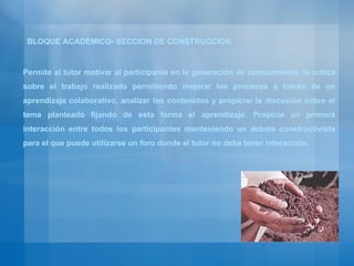 Permite al tutor motivar al participante en la generación de conocimiento, la critica sobre el trabajo realizado permitiendo mejorar los procesos a través de un aprendizaje colaborativo, analizar los contenidos y propiciar la discusión sobre el tema planteado fijando de esta forma el aprendizaje. Propicia un primera interacción entre todos los participantes manteniendo un debate constructivista para el que puede utilizarse un foro donde el tutor no debe tener interacción. BLOQUE ACADEMICO- SECCION DE CONSTRUCCION 