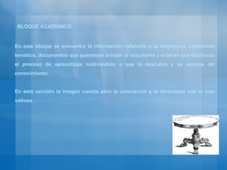 En este bloque se encuentra la información referente a la asignatura, exposición temática, documentos que queremos brindar al estudiante y enlaces que facilitaran el proceso de aprendizaje motivándolo a que la descubra y se apropie del conocimiento. En esta sección la imagen cuenta pero la concreción y la diversidad son lo mas valioso. BLOQUE ACADEMICO 