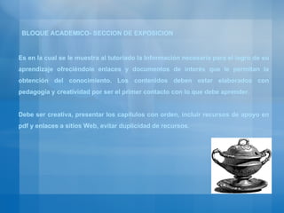 Es en la cual se le muestra al tutoriado la Información necesaria para el logro de su aprendizaje ofreciéndole enlaces y documentos de interés que le permitan la obtención del conocimiento. Los contenidos deben estar elaborados con pedagogía y creatividad por ser el primer contacto con lo que debe aprender. Debe ser creativa, presentar los capítulos con orden, incluir recursos de apoyo en pdf y enlaces a sitios Web, evitar duplicidad de recursos. BLOQUE ACADEMICO- SECCION DE EXPOSICION 