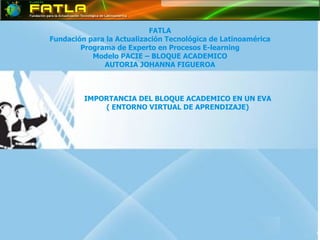 FATLA Fundación para la Actualización Tecnológica de Latinoamérica Programa de Experto en Procesos E-learning Modelo PACIE – BLOQUE ACADEMICO AUTORIA  JOHANNA FIGUEROA IMPORTANCIA DEL BLOQUE ACADEMICO EN UN EVA ( ENTORNO VIRTUAL DE APRENDIZAJE) 