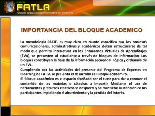 IMPORTANCIA DEL BLOQUE ACADEMICO
La metodología PACIE, es muy clara en cuanto especifica que los procesos
comunicacionales, administrativos y académicos deben estructurarse de tal
modo que permita interactuar en los Entonarnos Virtuales de Aprendizajes
(EVA), se presenten al estudiante a través de bloques de información. Los
bloques constituyen la base de la información secuencial. lógica y ordenada de
un EVA.
Cumpliendo con las actividades del presente del Programa de Expertos en
Elearning de FATLA se presenta el desarrollo del Bloque académico.
El Bloque académico es el espacio diseñado por el tutor para dar a conocer el
contenido de las materias o cátedras a impartir. Mediante el uso de
herramientas y recursos creativos se despierta y se mantiene la atención de los
participantes impidiendo el aburrimiento y la pérdida del interés.
 