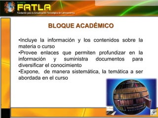 BLOQUE ACADÉMICO

•Incluye la información y los contenidos sobre la
materia o curso
•Provee enlaces que permiten profundizar en la
información y suministra documentos para
diversificar el conocimiento
•Expone, de manera sistemática, la temática a ser
abordada en el curso
 