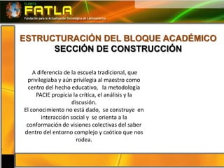 ESTRUCTURACIÓN DEL BLOQUE ACADÉMICO
      SECCIÓN DE CONSTRUCCIÓN

    A diferencia de la escuela tradicional, que
 privilegiaba y aún privilegia al maestro como
  centro del hecho educativo, la metodología
     PACIE propicia la crítica, el análisis y la
                    discusión.
El conocimiento no está dado, se construye en
       interacción social y se orienta a la
 conformación de visiones colectivas del saber
dentro del entorno complejo y caótico que nos
                      rodea.
 