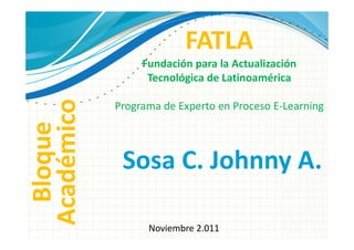 FATLA
                 Fundación para la Actualización
                  Tecnológica de Latinoamérica
Académico
            Programa de Experto en Proceso E-Learning
  Bloque



             Sosa C. Johnny A.

                  Noviembre 2.011
 