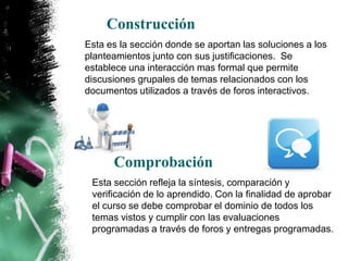 Construcción
Esta es la sección donde se aportan las soluciones a los
planteamientos junto con sus justificaciones. Se
establece una interacción mas formal que permite
discusiones grupales de temas relacionados con los
documentos utilizados a través de foros interactivos.




      Comprobación
 Esta sección refleja la síntesis, comparación y
 verificación de lo aprendido. Con la finalidad de aprobar
 el curso se debe comprobar el dominio de todos los
 temas vistos y cumplir con las evaluaciones
 programadas a través de foros y entregas programadas.
 