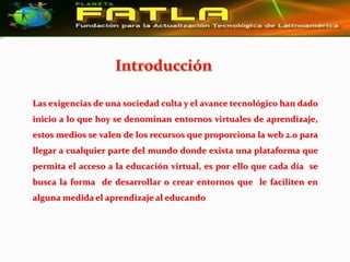 Las exigencias de una sociedad culta y el avance tecnológico han dado
inicio a lo que hoy se denominan entornos virtuales de aprendizaje,
estos medios se valen de los recursos que proporciona la web 2.0 para
llegar a cualquier parte del mundo donde exista una plataforma que
permita el acceso a la educación virtual, es por ello que cada día se
busca la forma de desarrollar o crear entornos que le faciliten en
alguna medida el aprendizaje al educando
 