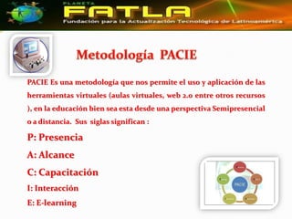 PACIE Es una metodología que nos permite el uso y aplicación de las
herramientas virtuales (aulas virtuales, web 2.0 entre otros recursos
), en la educación bien sea esta desde una perspectiva Semipresencial
o a distancia. Sus siglas significan :

P: Presencia
A: Alcance
C: Capacitación
I: Interacción
E: E-learning
 