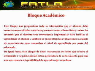 Este bloque nos proporciona toda la información que el alumno debe
conocer como unidades temáticas y recursos como videos slider y todos los
recursos que el docente cree conveniente implementar Para facilitar el
aprendizaje al alumno , también se encuentran las evaluaciones o análisis
de conocimiento para comprobar el nivel de aprendizaje por parte del
educando.
De igual forma este bloque de debe estructurar de forma que motive al
estudiante a la participación activa generadora de conocimiento para que
este no renuncie a la posibilidad de aprender algo novedoso .
 