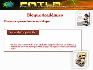 Elemento que conforman este bloque



   Sección de Comprobación




    • Es esta fase se comprueba si el estudiante a logrado alcanzar las destrezas y
      habilidades propuesta el bloque PACIE, es decir los objetivos formulados sobre el
      curso.
 