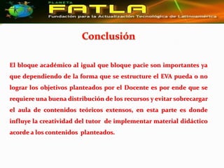 El bloque académico al igual que bloque pacie son importantes ya
que dependiendo de la forma que se estructure el EVA pueda o no
lograr los objetivos planteados por el Docente es por ende que se
requiere una buena distribución de los recursos y evitar sobrecargar
el aula de contenidos teóricos extensos, en esta parte es donde
influye la creatividad del tutor de implementar material didáctico
acorde a los contenidos planteados.
 
