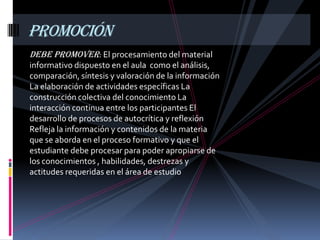 PROMOCIÓN
Debe promover: El procesamiento del material
informativo dispuesto en el aula como el análisis,
comparación, síntesis y valoración de la información
La elaboración de actividades específicas La
construcción colectiva del conocimiento La
interacción continua entre los participantes El
desarrollo de procesos de autocrítica y reflexión
Refleja la información y contenidos de la materia
que se aborda en el proceso formativo y que el
estudiante debe procesar para poder apropiarse de
los conocimientos , habilidades, destrezas y
actitudes requeridas en el área de estudio
 