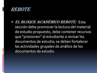 rebote

 El Bloque Académico Rebote: Esta
 sección debe promover la lectura del material
 de estudio propuesto, debe contener recursos
 que “presionen” al estudiante a revisar los
 documentos de estudio; se deben fortalecer
 las actividades grupales de análisis de los
 documentos de estudio
 