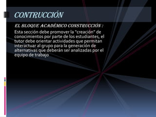 contrucción
El Bloque Académico Construcción :
Esta sección debe promover la “creación” de
conocimientos por parte de los estudiantes, el
tutor debe orientar actividades que permitan
interactuar al grupo para la generación de
alternativas que deberán ser analizadas por el
equipo de trabajo
 