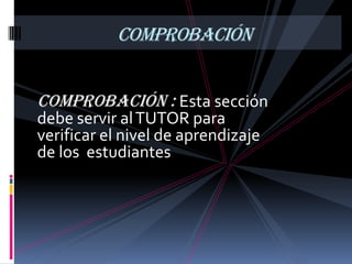 COMPROBACIÓN


Comprobación : Esta sección
debe servir al TUTOR para
verificar el nivel de aprendizaje
de los estudiantes .
 