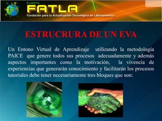 ESTRUCRURA DE UN EVA
Un Entono Virtual de Aprendizaje utilizando la metodología
PAICE que genere todos sus procesos adecuadamente y además
aspectos importantes como la motivación,           la vivencia de
experiencias que generarán conocimiento y facilitarán los procesos
tutoriales debe tener necesariamente tres bloques que son:
 