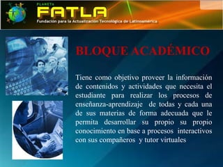BLOQUE ACADÉMICO

Tiene como objetivo proveer la información
de contenidos y actividades que necesita el
estudiante para realizar los procesos de
enseñanza-aprendizaje de todas y cada una
de sus materias de forma adecuada que le
permita desarrollar su propio su propio
conocimiento en base a procesos interactivos
con sus compañeros y tutor virtuales
 
