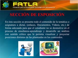 SECCIÓN DE ESPOSICIÓN
En ésta sección se presenta todo el contenido de la temática o
asignatura a dictar, (enlaces, Documentos, Vídeos, etc.) de
forma adecuada para que el estudiante no se desmotive en el
proceso de enseñanza-aprendizaje y desarrolle un análisis
con sentido crítico que le permita visualizar y proyectar
posiciones distintas de las planteadas en los contenidos.
 