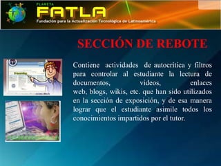 SECCIÓN DE REBOTE
Contiene actividades de autocrítica y filtros
para controlar al estudiante la lectura de
documentos,            videos,          enlaces
web, blogs, wikis, etc. que han sido utilizados
en la sección de exposición, y de esa manera
lograr que el estudiante asimile todos los
conocimientos impartidos por el tutor.
 