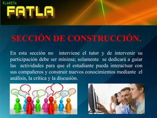 SECCIÓN DE CONSTRUCCIÓN.
En esta sección no interviene el tutor y de intervenir su
participación debe ser mínima; solamente se dedicará a guiar
las actividades para que el estudiante pueda interactuar con
sus compañeros y construir nuevos conocimientos mediante el
análisis, la crítica y la discusión.
 