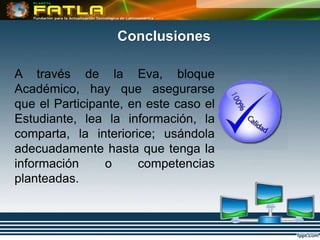 Conclusiones

A través de la Eva, bloque
Académico, hay que asegurarse
que el Participante, en este caso el
Estudiante, lea la información, la
comparta, la interiorice; usándola
adecuadamente hasta que tenga la
información     o     competencias
planteadas.
 
