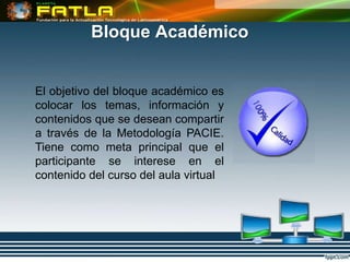 Bloque Académico


El objetivo del bloque académico es
colocar los temas, información y
contenidos que se desean compartir
a través de la Metodología PACIE.
Tiene como meta principal que el
participante se interese en el
contenido del curso del aula virtual
 
