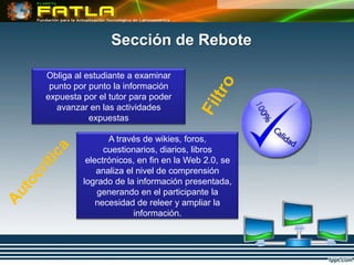 Sección de Rebote

Obliga al estudiante a examinar
 punto por punto la información
expuesta por el tutor para poder
   avanzar en las actividades
           expuestas

                A través de wikies, foros,
               cuestionarios, diarios, libros
          electrónicos, en fin en la Web 2.0, se
             analiza el nivel de comprensión
         logrado de la información presentada,
             generando en el participante la
             necesidad de releer y ampliar la
                       información.
 