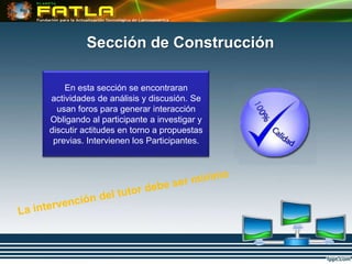 Sección de Construcción

    En esta sección se encontraran
actividades de análisis y discusión. Se
  usan foros para generar interacción
Obligando al participante a investigar y
discutir actitudes en torno a propuestas
 previas. Intervienen los Participantes.
 