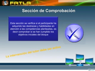 Sección de Comprobación

Esta sección se verifica si el participante ha
  adquirido las destrezas y habilidades en
atención a las competencias planteadas, es
  decir comprobar si se han cumplido los
        objetivos iniciales del bloque
 
