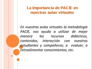 La importancia de PA C IE en
      nues tras aulas virtuales


En nuestras aulas virtuales la metodología
PACIE, nos ayuda a utilizar de mejor
manera      los    recursos     didácticos,
contenidos, interacción con nuestros
estudiantes y compañeros; a evaluar, a
retroalimentar conocimientos, etc.
 