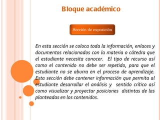 B loque académico

                 Sección de exposición



En esta sección se coloca toda la información, enlaces y
documentos relacionados con la materia o cátedra que
el estudiante necesita conocer. El tipo de recurso así
como el contenido no debe ser repetido, para que el
estudiante no se aburra en el proceso de aprendizaje.
Esta sección debe contener información que permita al
estudiante desarrollar el análisis y sentido crítico así
como visualizar y proyectar posiciones distintas de las
planteadas en los contenidos.
 