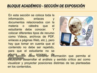 BLOQUE ACADÉMICO - SECCIÓN DE EXPOSICIÓN

En esta sección se coloca toda la
información,        enlaces       y
documentos relacionados con la
materia o cátedra que el
estudiante debe conocer.          Y
colocar diferentes tipos de recurso
como Videos, archivos de PDF,
enlaces a páginas Web, etc.), pero
hay que tomar en cuenta que el
contenido no debe ser repetido,
para que el estudiante no se
Esta sección debe proceso información que permita al
aburra     en   el     contener de
aprendizaje.
estudiante desarrollar el análisis y sentido crítico así como
visualizar y proyectar posiciones distintas de las planteadas
en los contenidos.
 