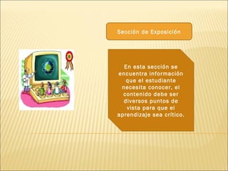 Sección de Exposición




  En esta sección se
encuentra información
   que el estudiante
 necesita conocer, el
  contenido debe ser
  diversos puntos de
   vista para que el
aprendizaje sea crítico.
 