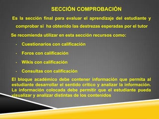 SECCIÓN COMPROBACIÓN
Es la sección final para evaluar el aprendizaje del estudiante y
  comprobar si ha obtenido las destrezas esperadas por el tutor

Se recomienda utilizar en esta sección recursos como:

  •   Cuestionarios con calificación

  •   Foros con calificación

  •   Wikis con calificación

  •   Consultas con calificación
El bloque académico debe contener información que permita al
estudiante desarrollar el sentido crítico y analizar la información.
La información colocada debe permitir que el estudiante pueda
visualizar y analizar distintas de los contenidos
 