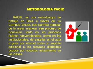 METODOLOGIA PACIE

    PACIE, es una metodología de
trabajo en línea a través de un
Campus Virtual, que permite manejar
de la mejor manera, ese proceso de
transición, tanto en los procesos
áulicos convencionales, como en los
institucionales, de enseñar en el aula
a guiar por Internet como un soporte
adicional a los recursos didácticos
usados por nosotros actualmente en
las clases.
 