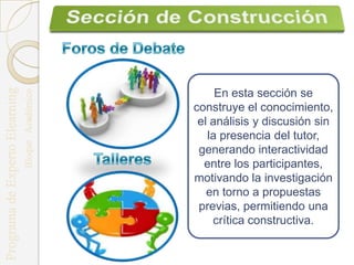 En esta sección se
construye el conocimiento,
 el análisis y discusión sin
   la presencia del tutor,
 generando interactividad
  entre los participantes,
motivando la investigación
   en torno a propuestas
 previas, permitiendo una
    crítica constructiva.
 