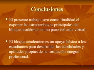 Conclusiones
   El presente trabajo tuvo como finalidad el
    exponer las características principales del
    bloque académico como parte del aula virtual.

   El bloque académico es un apoyo básico a los
    estudiantes para desarrollar las habilidades y
    aptitudes propias de su formación integral
    profesional.
 