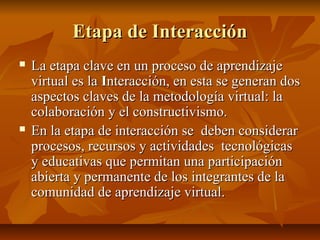 Etapa de Interacción
   La etapa clave en un proceso de aprendizaje
    virtual es la Interacción, en esta se generan dos
    aspectos claves de la metodología virtual: la
    colaboración y el constructivismo.
   En la etapa de interacción se deben considerar
    procesos, recursos y actividades tecnológicas
    y educativas que permitan una participación
    abierta y permanente de los integrantes de la
    comunidad de aprendizaje virtual.
 