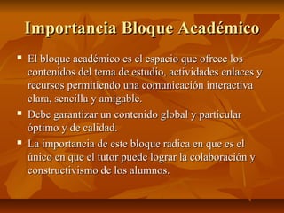 Importancia Bloque Académico
   El bloque académico es el espacio que ofrece los
    contenidos del tema de estudio, actividades enlaces y
    recursos permitiendo una comunicación interactiva
    clara, sencilla y amigable.
   Debe garantizar un contenido global y particular
    óptimo y de calidad.
   La importancia de este bloque radica en que es el
    único en que el tutor puede lograr la colaboración y
    constructivismo de los alumnos.
 