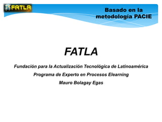 Basado en la
                                    metodología PACIE




                      FATLA
Fundación para la Actualización Tecnológica de Latinoamérica
        Programa de Experto en Procesos Elearning
                    Mauro Bolagay Egas
 