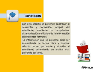 EXPOSICION

Con esta sección se pretende contribuir al
desarrollo y formación integral del
estudiante, mediante la recopilación,
sistematización y difusión de la información
en diferentes formatos.
 La información que se presenta debe ser
suministrada de forma clara y concisa,
además de ser pertinente y atractiva al
estudiante, permitiendo un análisis más
profundo del tema.
 