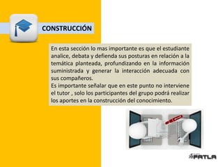 CONSTRUCCIÓN

  En esta sección lo mas importante es que el estudiante
  analice, debata y defienda sus posturas en relación a la
  temática planteada, profundizando en la información
  suministrada y generar la interacción adecuada con
  sus compañeros.
  Es importante señalar que en este punto no interviene
  el tutor , solo los participantes del grupo podrá realizar
  los aportes en la construcción del conocimiento.
 